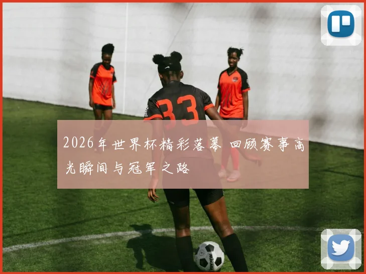 2026年世界杯精彩落幕 回顾赛事高光瞬间与冠军之路