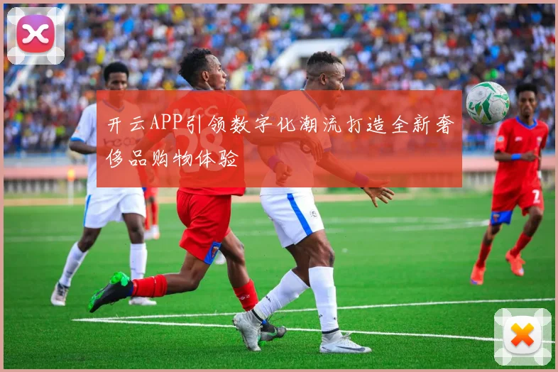 开云APP引领数字化潮流打造全新奢侈品购物体验
