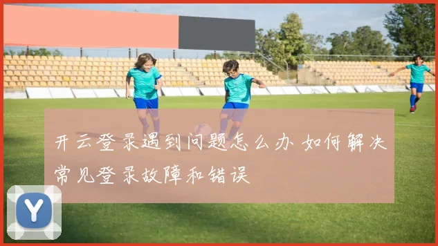 开云登录遇到问题怎么办 如何解决常见登录故障和错误