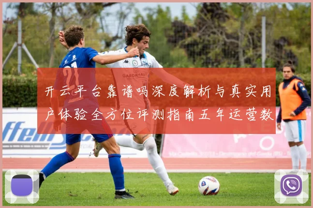 开云平台靠谱吗深度解析与真实用户体验全方位评测指南五年运营数据透视