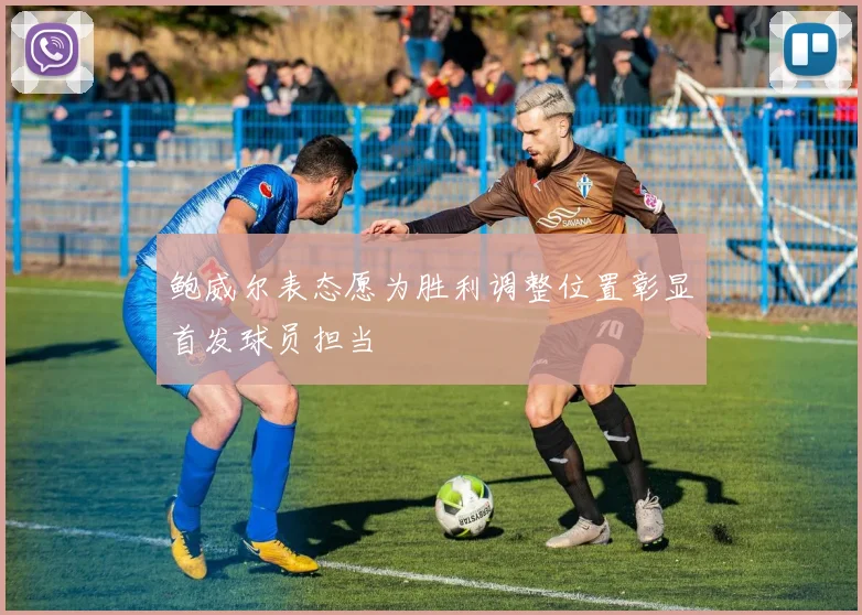 鲍威尔表态愿为胜利调整位置彰显首发球员担当