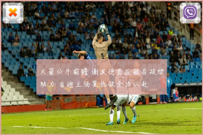 火箭公牛前瞻 谢泼德首发能否延续助力 吉迪主场复仇欲全力以赴