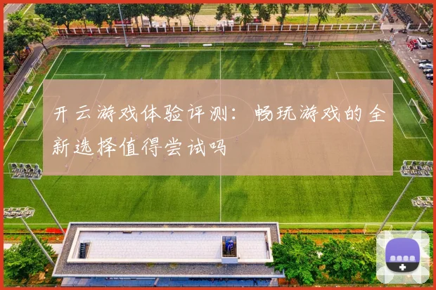 开云游戏体验评测：畅玩游戏的全新选择值得尝试吗