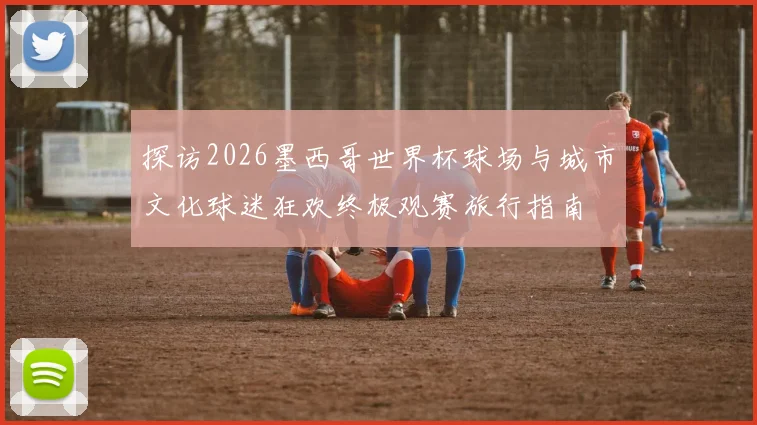 探访2026墨西哥世界杯球场与城市文化球迷狂欢终极观赛旅行指南