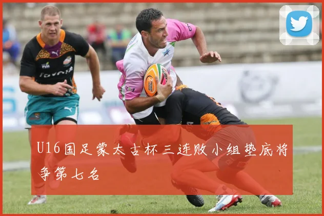U16国足蒙太古杯三连败小组垫底将争第七名
