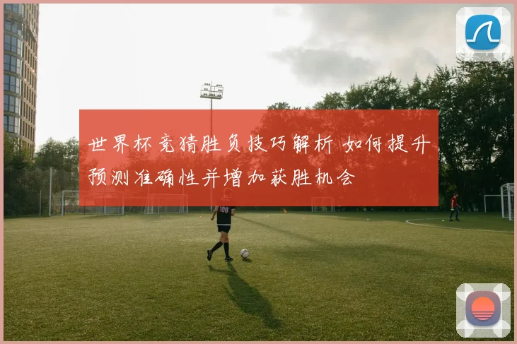 世界杯竞猜胜负技巧解析 如何提升预测准确性并增加获胜机会