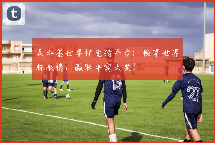 美加墨世界杯竞猜平台：畅享世界杯激情，赢取丰富大奖！